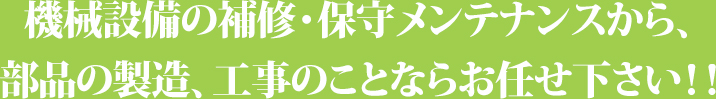 機械設備の補修・保守メンテナンスから、部品の製造、据付工事のことならお任せ下さい！！